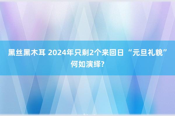 黑丝黑木耳 2024年只剩2个来回日 “元旦礼貌”何如演绎?