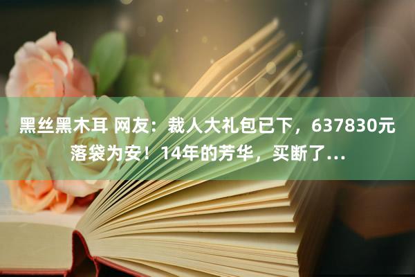 黑丝黑木耳 网友：裁人大礼包已下，637830元落袋为安！14年的芳华，买断了…