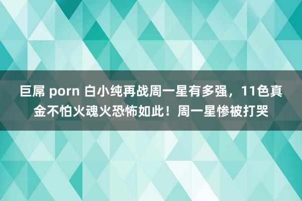 巨屌 porn 白小纯再战周一星有多强，11色真金不怕火魂火恐怖如此！周一星惨被打哭