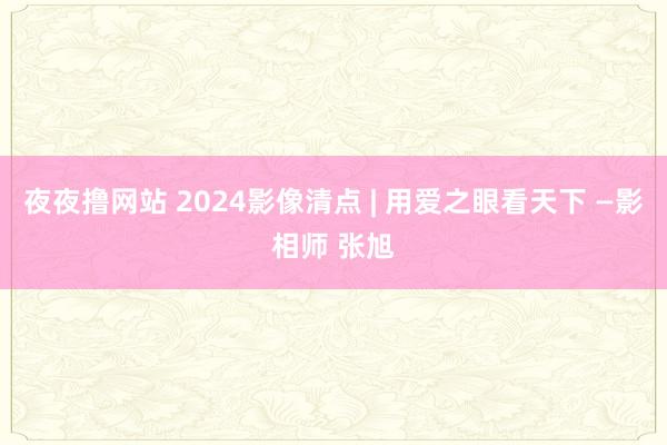 夜夜撸网站 2024影像清点 | 用爱之眼看天下 —影相师 张旭