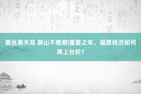 黑丝黑木耳 屏山不雅察|重要之年，福建经济如何再上台阶？