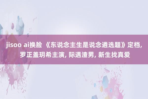 jisoo ai换脸 《东说念主生是说念遴选题》定档， 罗正盖玥希主演， 际遇渣男， 新生找真爱