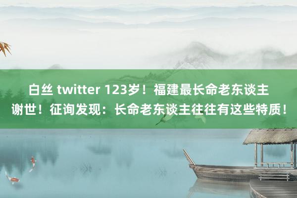 白丝 twitter 123岁！福建最长命老东谈主谢世！征询发现：长命老东谈主往往有这些特质！