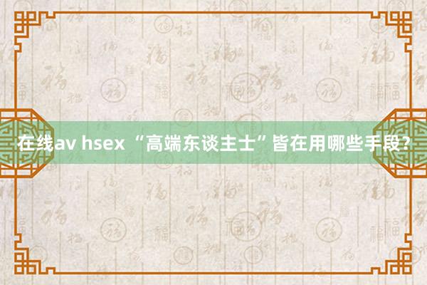 在线av hsex “高端东谈主士”皆在用哪些手段？