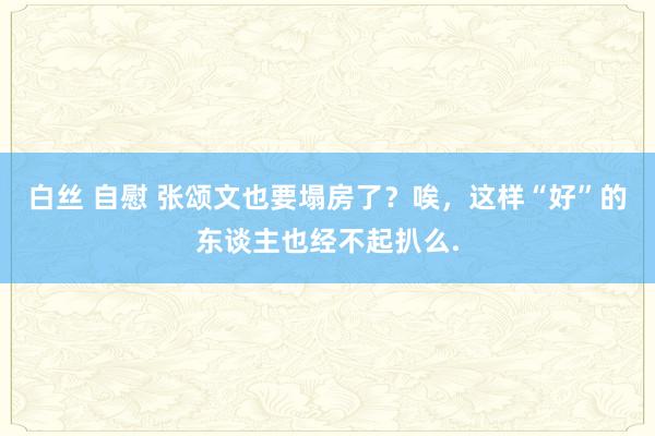 白丝 自慰 张颂文也要塌房了？唉，这样“好”的东谈主也经不起扒么.