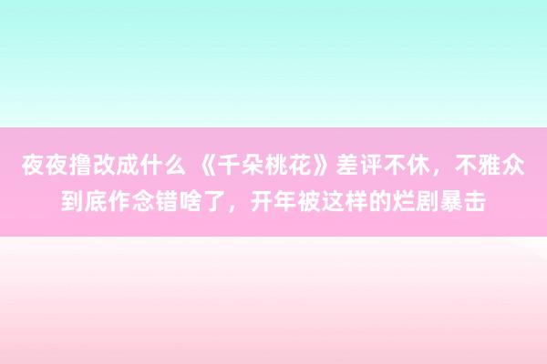 夜夜撸改成什么 《千朵桃花》差评不休，不雅众到底作念错啥了，开年被这样的烂剧暴击