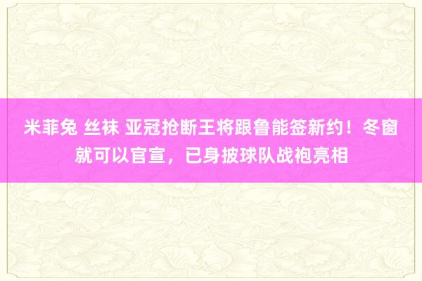 米菲兔 丝袜 亚冠抢断王将跟鲁能签新约！冬窗就可以官宣，已身披球队战袍亮相