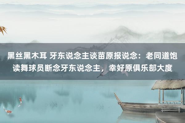 黑丝黑木耳 牙东说念主谈苗原报说念：老同道饱读舞球员断念牙东说念主，幸好原俱乐部大度