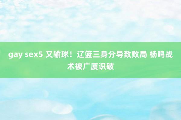 gay sex5 又输球！辽篮三身分导致败局 杨鸣战术被广厦识破