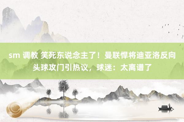 sm 调教 笑死东说念主了！曼联悍将迪亚洛反向头球攻门引热议，球迷：太离谱了