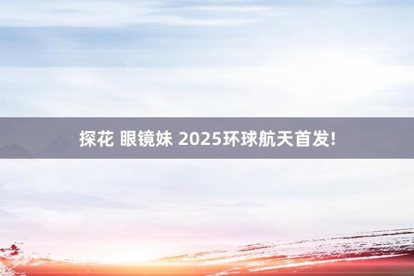 探花 眼镜妹 2025环球航天首发!