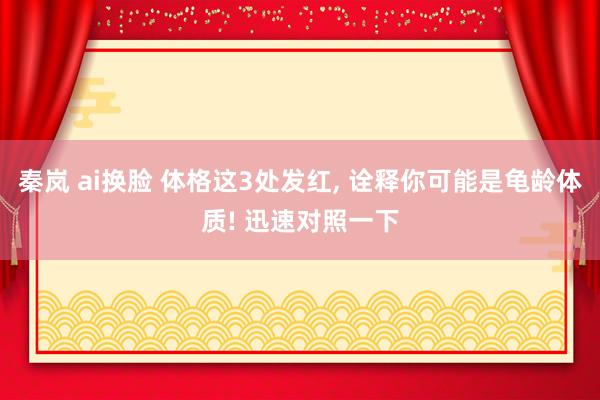 秦岚 ai换脸 体格这3处发红， 诠释你可能是龟龄体质! 迅速对照一下