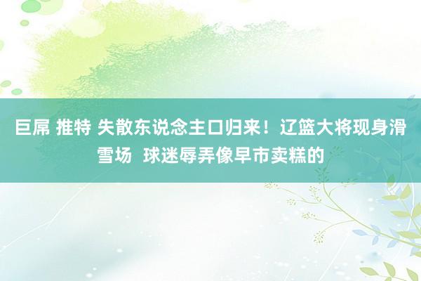 巨屌 推特 失散东说念主口归来！辽篮大将现身滑雪场  球迷辱弄像早市卖糕的