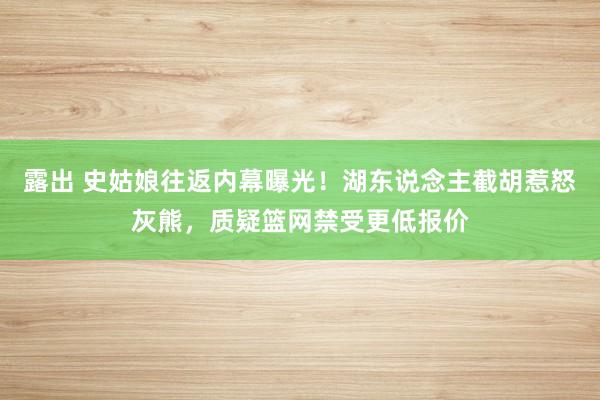 露出 史姑娘往返内幕曝光！湖东说念主截胡惹怒灰熊，质疑篮网禁受更低报价