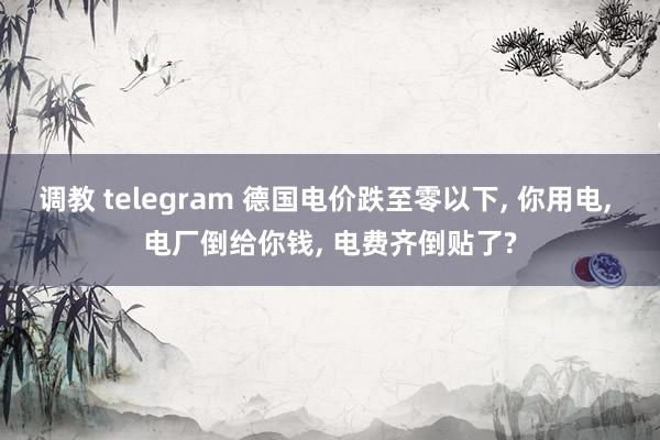 调教 telegram 德国电价跌至零以下， 你用电， 电厂倒给你钱， 电费齐倒贴了?