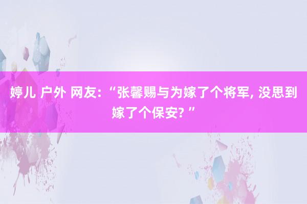 婷儿 户外 网友: “张馨赐与为嫁了个将军， 没思到嫁了个保安? ”