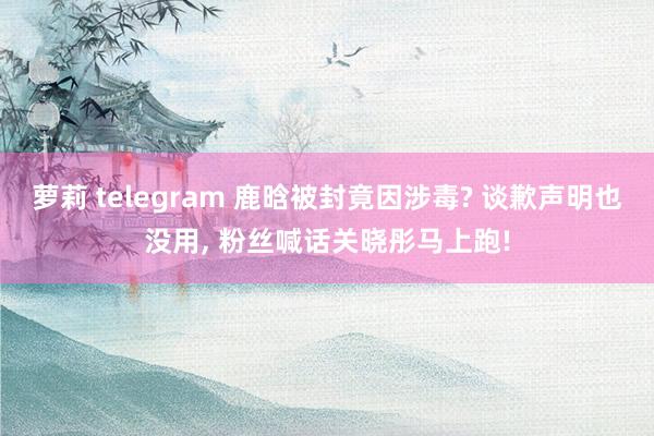 萝莉 telegram 鹿晗被封竟因涉毒? 谈歉声明也没用， 粉丝喊话关晓彤马上跑!