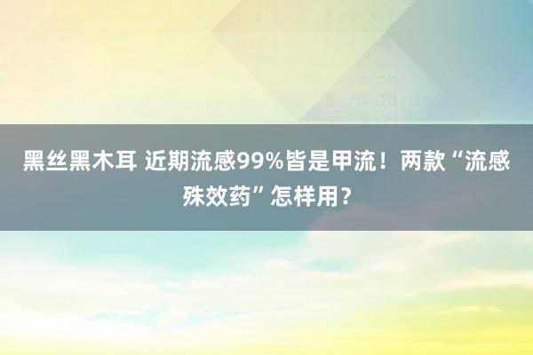 黑丝黑木耳 近期流感99%皆是甲流！两款“流感殊效药”怎样用？