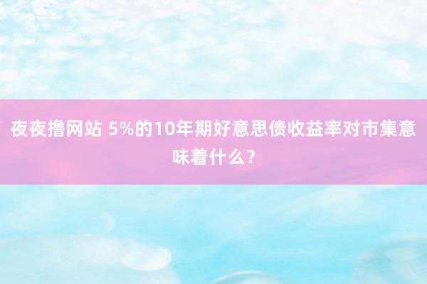 夜夜撸网站 5%的10年期好意思债收益率对市集意味着什么？