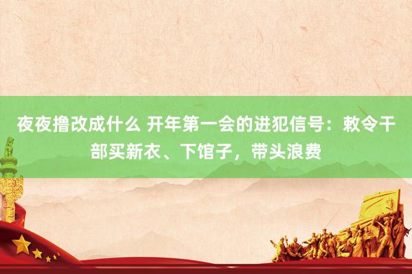 夜夜撸改成什么 开年第一会的进犯信号：敕令干部买新衣、下馆子，带头浪费