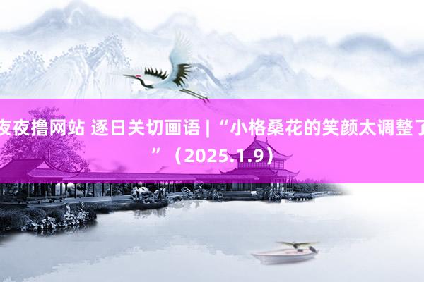 夜夜撸网站 逐日关切画语 | “小格桑花的笑颜太调整了”（2025.1.9）