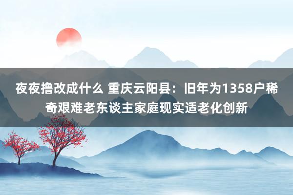 夜夜撸改成什么 重庆云阳县：旧年为1358户稀奇艰难老东谈主家庭现实适老化创新