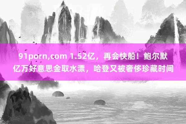 91porn，com 1.52亿，再会快船！鲍尔默亿万好意思金取水漂，哈登又被奢侈珍藏时间