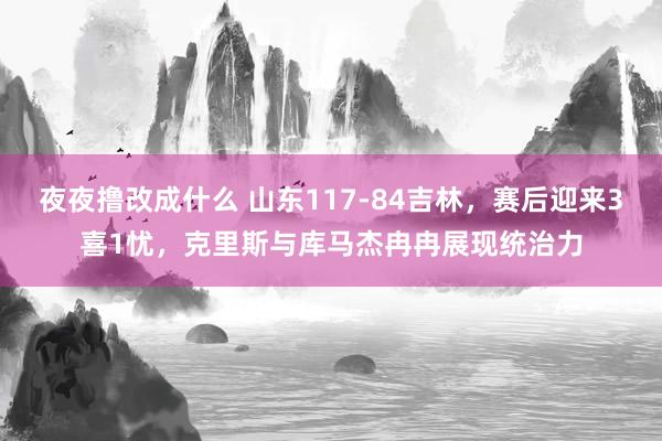 夜夜撸改成什么 山东117-84吉林，赛后迎来3喜1忧，克里斯与库马杰冉冉展现统治力