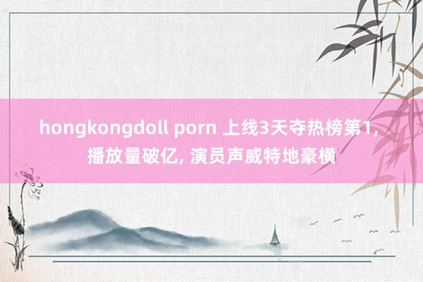 hongkongdoll porn 上线3天夺热榜第1， 播放量破亿， 演员声威特地豪横