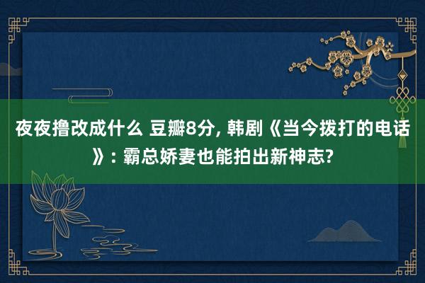 夜夜撸改成什么 豆瓣8分， 韩剧《当今拨打的电话》: 霸总娇妻也能拍出新神志?