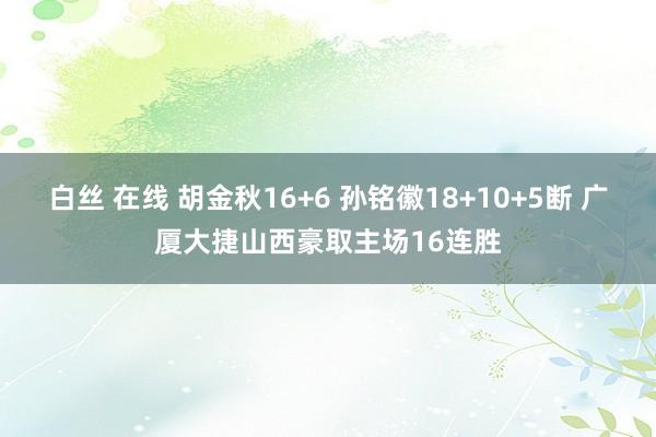 白丝 在线 胡金秋16+6 孙铭徽18+10+5断 广厦大捷山西豪取主场16连胜