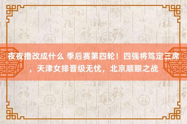 夜夜撸改成什么 季后赛第四轮！四强将笃定三席，天津女排晋级无忧，北京顺眼之战