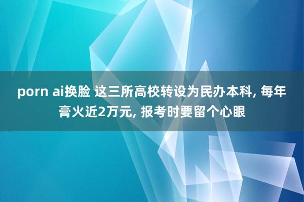 porn ai换脸 这三所高校转设为民办本科， 每年膏火近2万元， 报考时要留个心眼