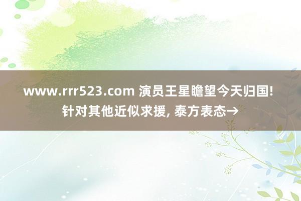 www.rrr523.com 演员王星瞻望今天归国! 针对其他近似求援， 泰方表态→