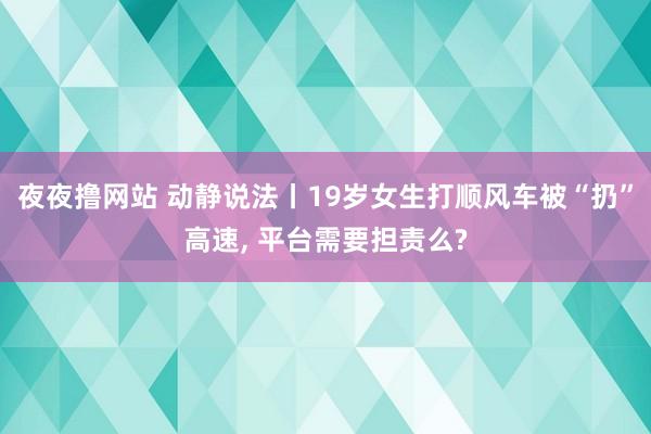 夜夜撸网站 动静说法丨19岁女生打顺风车被“扔”高速， 平台需要担责么?