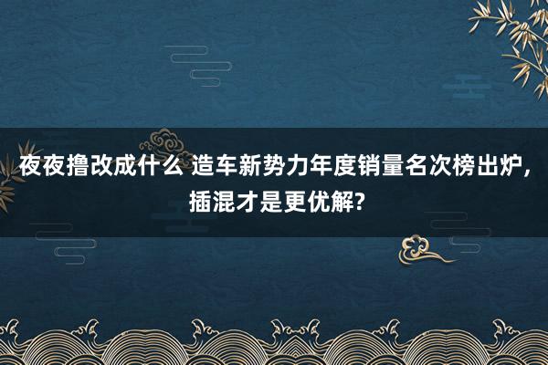 夜夜撸改成什么 造车新势力年度销量名次榜出炉， 插混才是更优解?