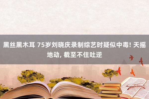 黑丝黑木耳 75岁刘晓庆录制综艺时疑似中毒! 天摇地动， 截至不住吐逆