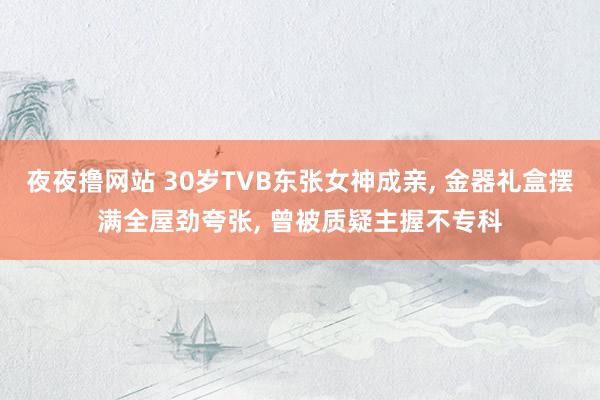 夜夜撸网站 30岁TVB东张女神成亲， 金器礼盒摆满全屋劲夸张， 曾被质疑主握不专科