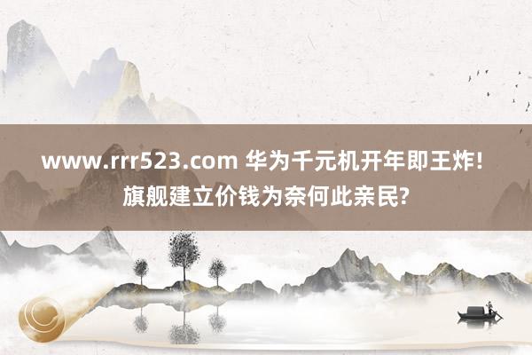 www.rrr523.com 华为千元机开年即王炸! 旗舰建立价钱为奈何此亲民?