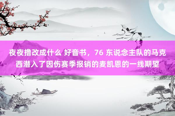 夜夜撸改成什么 好音书，76 东说念主队的马克西潜入了因伤赛季报销的麦凯恩的一线期望