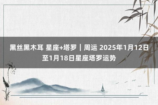 黑丝黑木耳 星座+塔罗︱周运 2025年1月12日至1月18日星座塔罗运势