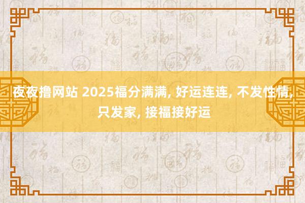 夜夜撸网站 2025福分满满， 好运连连， 不发性情， 只发家， 接福接好运