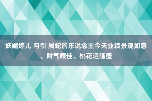 妖媚婷儿 勾引 属蛇的东说念主今天业绩景观如意、财气颇佳、桃花运隆盛