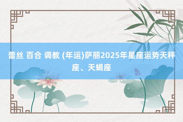 蕾丝 百合 调教 (年运)萨丽2025年星座运势天秤座、天蝎座