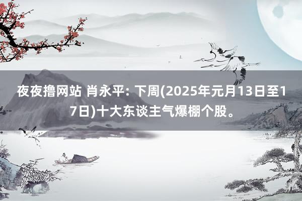 夜夜撸网站 肖永平: 下周(2025年元月13日至17日)十大东谈主气爆棚个股。