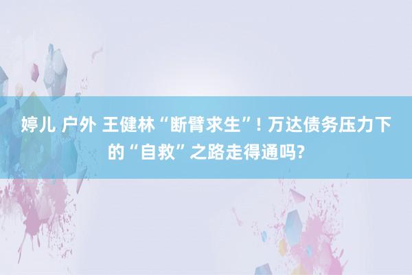 婷儿 户外 王健林“断臂求生”! 万达债务压力下的“自救”之路走得通吗?