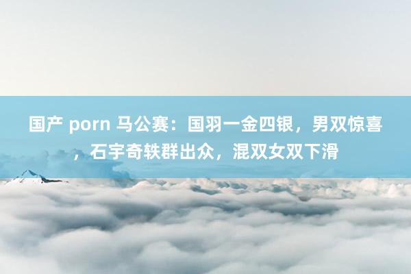 国产 porn 马公赛：国羽一金四银，男双惊喜，石宇奇轶群出众，混双女双下滑