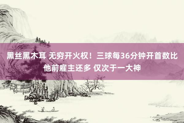 黑丝黑木耳 无穷开火权！三球每36分钟开首数比他前雇主还多 仅次于一大神