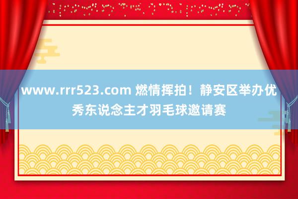 www.rrr523.com 燃情挥拍！静安区举办优秀东说念主才羽毛球邀请赛