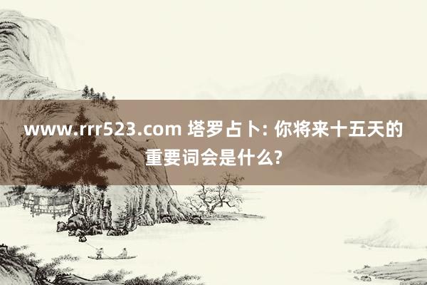 www.rrr523.com 塔罗占卜: 你将来十五天的重要词会是什么?